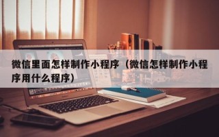 晋城微信里面怎样制作小程序（微信怎样制作小程序用什么程序）
