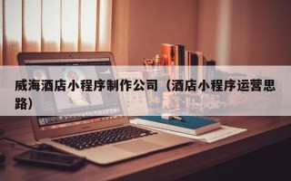 晋城威海酒店小程序制作公司（酒店小程序运营思路）