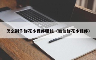 晋城怎么制作鲜花小程序赚钱（微信鲜花小程序）